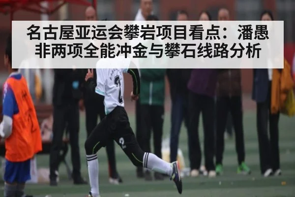 名古屋亚运会攀岩项目看点：潘愚非两项全能冲金与攀石线路分析（kaiyun）