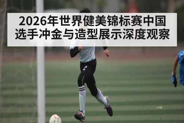 2026年世界健美锦标赛中国选手冲金与造型展示深度观察（kaiyun）