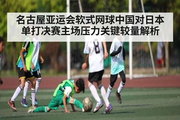 名古屋亚运会软式网球中国对日本单打决赛主场压力关键较量解析（kaiyun）