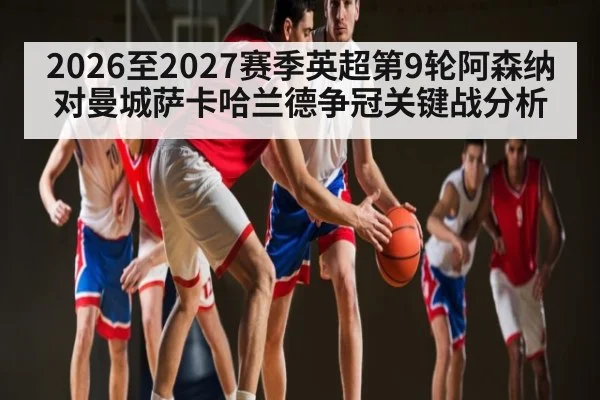 2026至2027赛季英超第9轮阿森纳对曼城萨卡哈兰德争冠关键战分析（kaiyun）